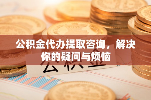 德州公积金代办提取咨询，解决你的疑问与烦恼