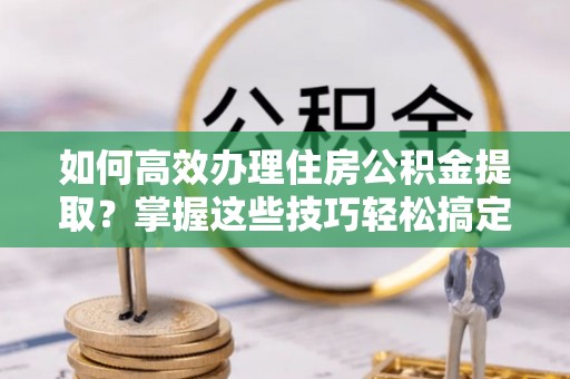 德州如何高效办理住房公积金提取？掌握这些技巧轻松搞定