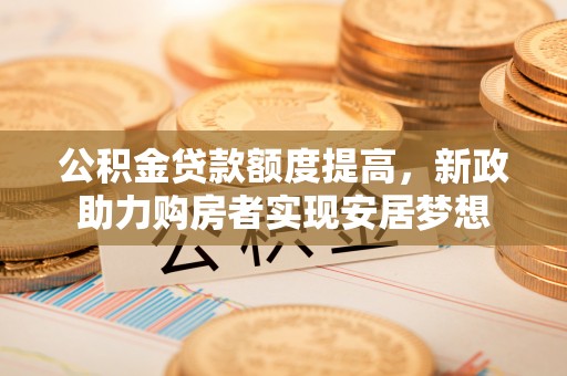 德州公积金贷款额度提高，新政助力购房者实现安居梦想