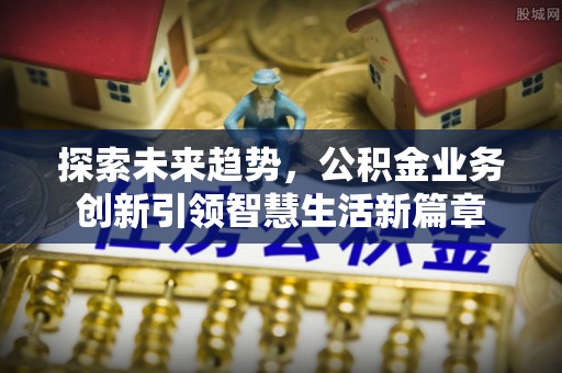 德州探索未来趋势，公积金业务创新引领智慧生活新篇章