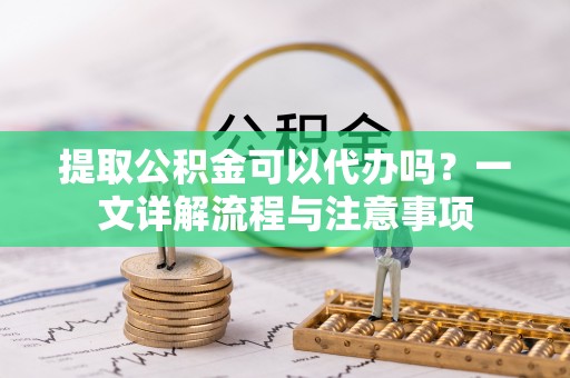 德州提取公积金可以代办吗？一文详解流程与注意事项