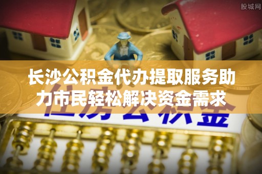 德州长沙公积金代办提取服务助力市民轻松解决资金需求