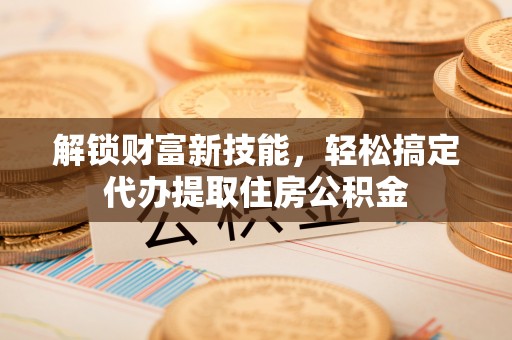 德州解锁财富新技能，轻松搞定代办提取住房公积金