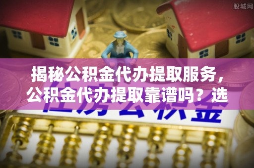 德州揭秘公积金代办提取服务，公积金代办提取靠谱吗？选择需谨慎