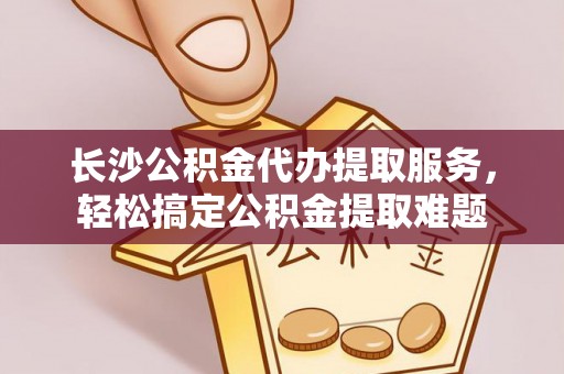 德州长沙公积金代办提取服务，轻松搞定公积金提取难题
