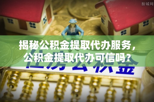 德州揭秘公积金提取代办服务，公积金提取代办可信吗？
