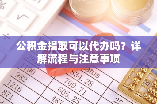 德州公积金提取可以代办吗？详解流程与注意事项