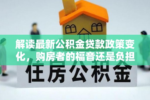 德州解读最新公积金贷款政策变化，购房者的福音还是负担？