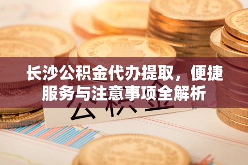 德州长沙公积金代办提取，便捷服务与注意事项全解析