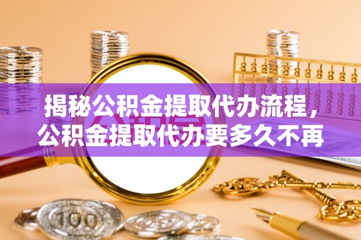 德州揭秘公积金提取代办流程，公积金提取代办要多久不再是谜题