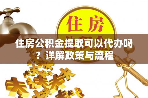 德州住房公积金提取可以代办吗？详解政策与流程