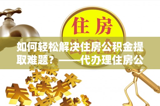 德州如何轻松解决住房公积金提取难题？——代办理住房公积金提取服务解析