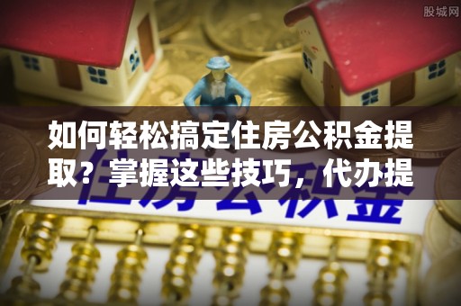 德州如何轻松搞定住房公积金提取？掌握这些技巧，代办提取住房公积金不再难