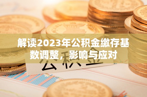 德州解读2023年公积金缴存基数调整，影响与应对