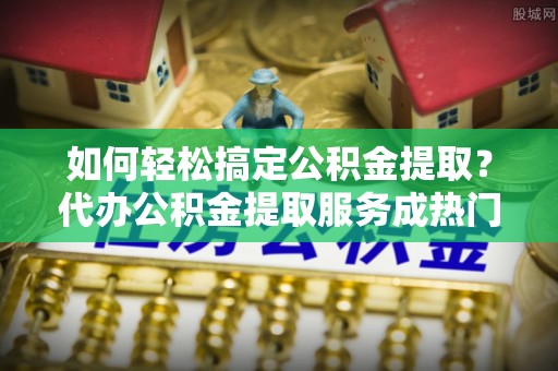 德州如何轻松搞定公积金提取？代办公积金提取服务成热门选择