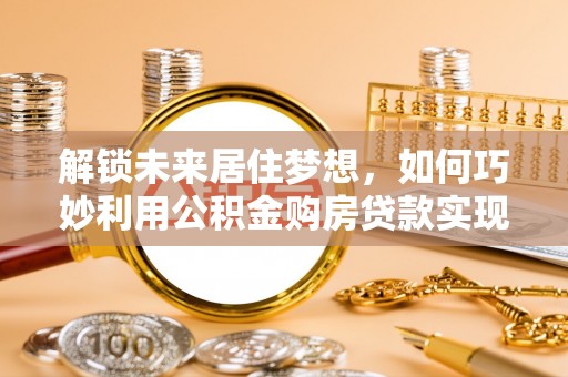 德州解锁未来居住梦想，如何巧妙利用公积金购房贷款实现房产投资