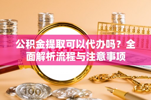德州公积金提取可以代办吗？全面解析流程与注意事项