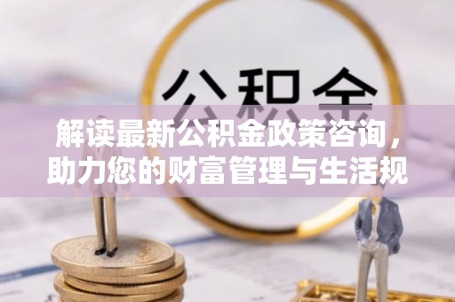 德州解读最新公积金政策咨询，助力您的财富管理与生活规划