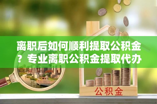 德州离职后如何顺利提取公积金？专业离职公积金提取代办服务指南