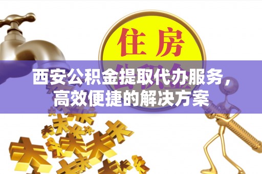德州西安公积金提取代办服务，高效便捷的解决方案