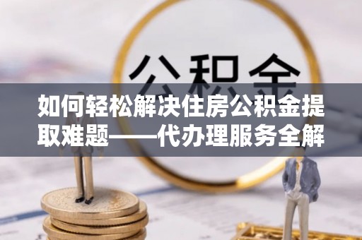 德州如何轻松解决住房公积金提取难题——代办理服务全解析