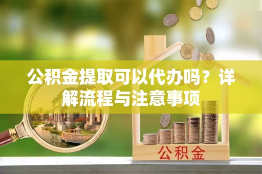 德州公积金提取可以代办吗？详解流程与注意事项