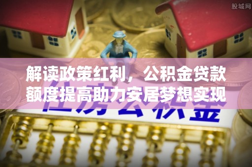 德州解读政策红利，公积金贷款额度提高助力安居梦想实现