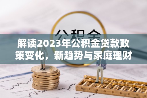 德州解读2023年公积金贷款政策变化，新趋势与家庭理财规划