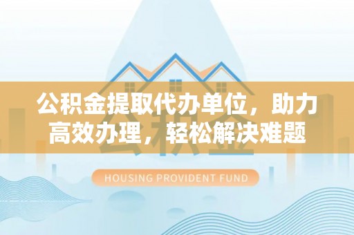 德州公积金提取代办单位，助力高效办理，轻松解决难题