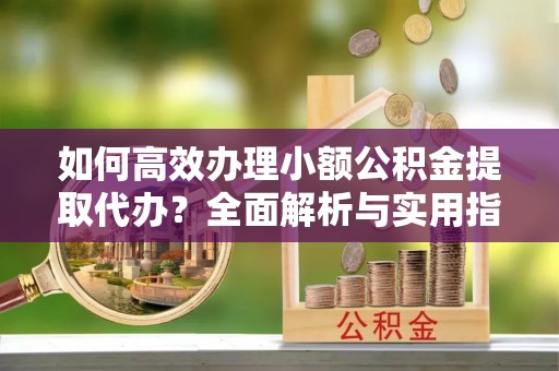 德州如何高效办理小额公积金提取代办？全面解析与实用指南