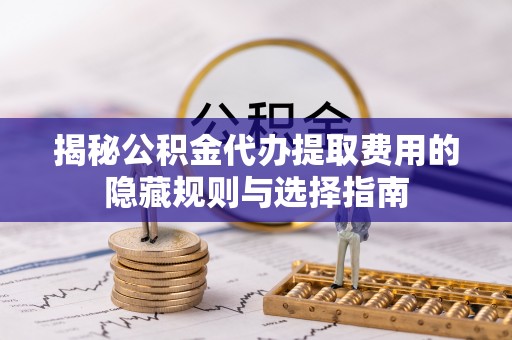 德州揭秘公积金代办提取费用的隐藏规则与选择指南