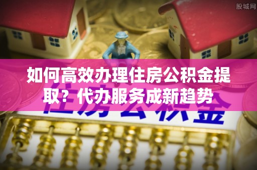 德州如何高效办理住房公积金提取？代办服务成新趋势
