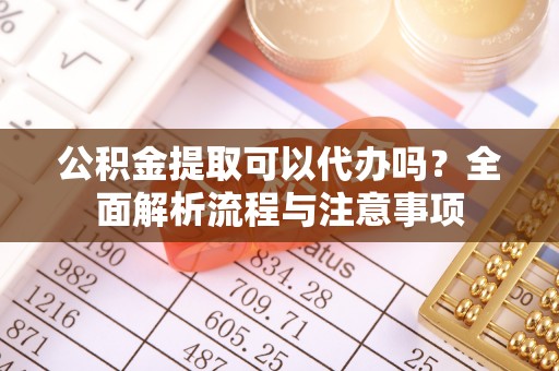 德州公积金提取可以代办吗？全面解析流程与注意事项