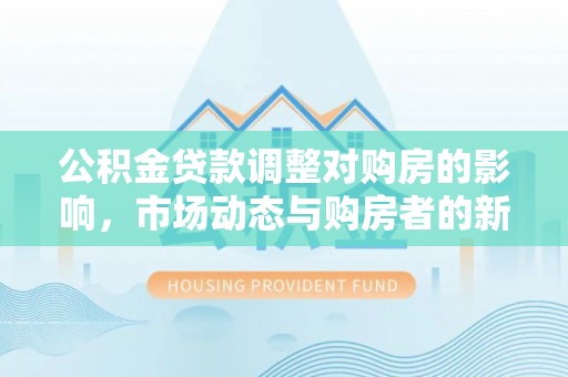 德州公积金贷款调整对购房的影响，市场动态与购房者的新选择
