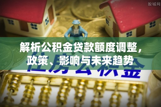 德州解析公积金贷款额度调整，政策、影响与未来趋势