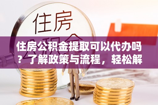 德州住房公积金提取可以代办吗？了解政策与流程，轻松解决你的疑问