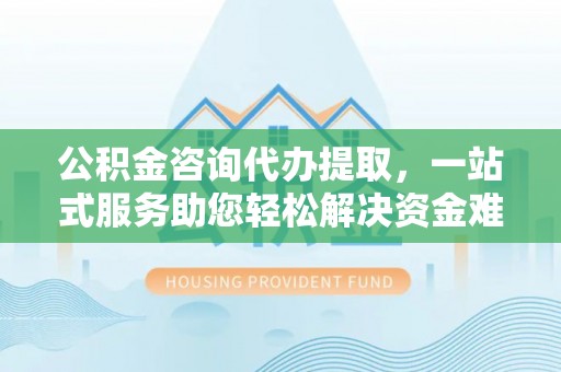 德州公积金咨询代办提取，一站式服务助您轻松解决资金难题