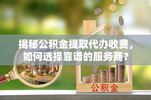 德州揭秘公积金提取代办收费，如何选择靠谱的服务商？