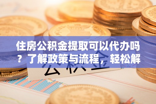 德州住房公积金提取可以代办吗？了解政策与流程，轻松解决疑惑