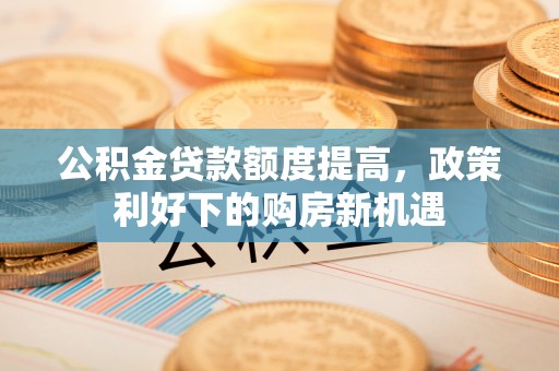 德州公积金贷款额度提高，政策利好下的购房新机遇