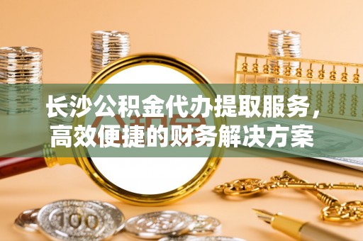 德州长沙公积金代办提取服务，高效便捷的财务解决方案