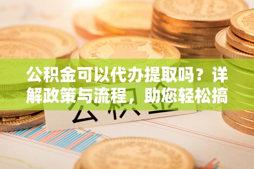 德州公积金可以代办提取吗？详解政策与流程，助您轻松搞定！