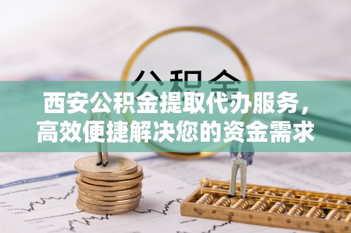 德州西安公积金提取代办服务，高效便捷解决您的资金需求