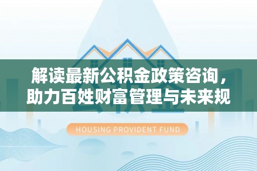 德州解读最新公积金政策咨询，助力百姓财富管理与未来规划