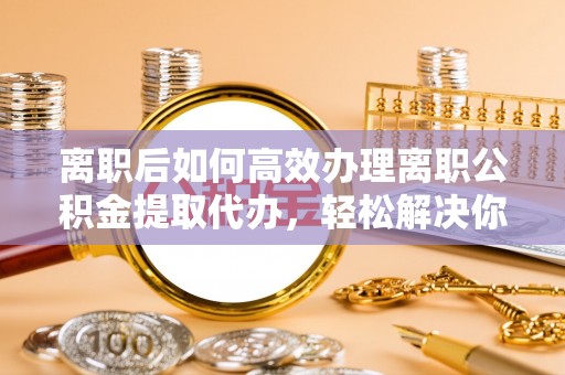 德州离职后如何高效办理离职公积金提取代办，轻松解决你的后顾之忧