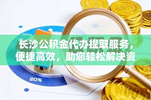 德州长沙公积金代办提取服务，便捷高效，助您轻松解决资金需求