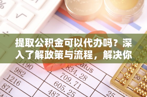 德州提取公积金可以代办吗？深入了解政策与流程，解决你的疑问