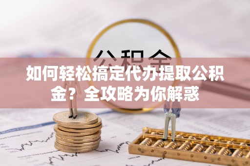 德州如何轻松搞定代办提取公积金？全攻略为你解惑