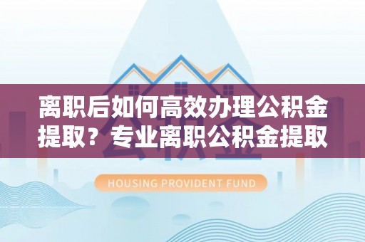 德州离职后如何高效办理公积金提取？专业离职公积金提取代办服务指南