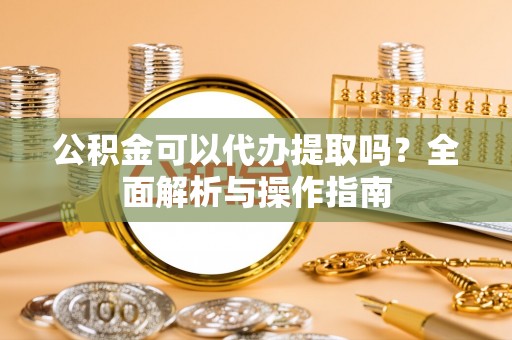 德州公积金可以代办提取吗？全面解析与操作指南